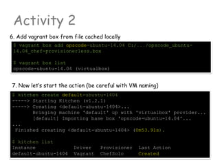 Activity 2
6. Add vagrant box from file cached locally
$ vagrant box add opscode-ubuntu-14.04 C:/.../opscode_ubuntu-
14.04_chef-provisionerless.box
$ vagrant box list
opscode-ubuntu-14.04 (virtualbox)
7. Now let’s start the action (be careful with VM naming)
$ kitchen create default-ubuntu-1404
-----> Starting Kitchen (v1.2.1)
-----> Creating <default-ubuntu-1404>...
Bringing machine 'default' up with 'virtualbox' provider...
[default] Importing base box 'opscode-ubuntu-14.04'...
...
Finished creating <default-ubuntu-1404> (0m53.91s).
$ kitchen list
Instance Driver Provisioner Last Action
default-ubuntu-1404 Vagrant ChefSolo Created
 