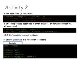 Berksfile
Activity 2
8. Run test suite (it should fail)
$ kitchen converge default-ubuntu-1404
>>>>>> Converge failed on instance <default-ubuntu-1404>.
>>>>>> Please see .kitchen/logs/default-ubuntu-1404.log for more details
8. Check log file (as described in error message) or manually inspect VM
with command
$ kitchen login default-ubuntu-1404
$ sudo less /tmp/kitchen/cache/chef-stacktrace.out
HINT: Chef cannot find community cookbooks.
9. Create Berkshelf file to deliver cookbooks
site :opscode
cookbook "apt"
cookbook "mysql"
cookbook "database"
cookbook "myapp_db", path: "."
 