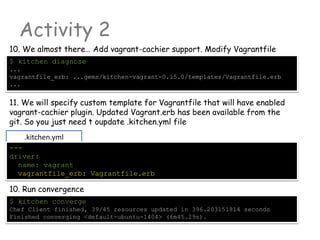 Activity 2
10. Run convergence
$ kitchen converge
Chef Client finished, 39/45 resources updated in 396.203151814 seconds
Finished converging <default-ubuntu-1404> (6m45.29s).
10. We almost there… Add vagrant-cachier support. Modify Vagrantfile
$ kitchen diagnose
...
vagrantfile_erb: ...gems/kitchen-vagrant-0.15.0/templates/Vagrantfile.erb
...
11. We will specify custom template for Vagrantfile that will have enabled
vagrant-cachier plugin. Updated Vagrant.erb has been available from the
git. So you just need t oupdate .kitchen.yml file
.kitchen.yml
---
driver:
name: vagrant
vagrantfile_erb: Vagrantfile.erb
 