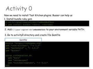 Gemfile
Activity 0
Now we need to install Test Kitchen plugins. Busser can help us
source 'https://rubygems.org'
gem 'test-kitchen', '~> 1.0'
gem 'berkshelf' , '< 3.0.0'
gem 'busser'
group :integration do
gem 'bats'
gem 'serverspec'
gem 'kitchen-vagrant', '~> 0.11'
end
$ cd C:<your-vagrant-dir>embeddedbin
$ gem install bundle --no-ri --no-rdoc
1. Install bundle ruby gem
2. Add C:<your-vagrant-dirembeddedbin to your environment variable PATH.
3. Go to activity0 directory and create file Gemfile
 
