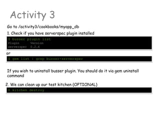 Activity 3
Go to /activity3/cookbooks/myapp_db
$ busser plugin list
Plugin Version
serverspec 0.2.6
1. Check if you have serverspec plugin installed
or
$ gem list | grep busser-serverspec
If you wish to uninstall busser plugin. You should do it via gem uninstall
command
$ kitchen destroy
2. We can clean up our test kitchen (OPTIONAL)
 