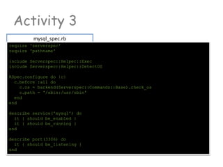 Activity 3
mysql_spec.rb
require 'serverspec'
require 'pathname'
include Serverspec::Helper::Exec
include Serverspec::Helper::DetectOS
RSpec.configure do |c|
c.before :all do
c.os = backend(Serverspec::Commands::Base).check_os
c.path = '/sbin:/usr/sbin'
end
end
describe service('mysql') do
it { should be_enabled }
it { should be_running }
end
describe port(3306) do
it { should be_listening }
end
 