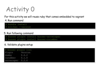 Activity 0
For this activity we will reuse ruby that comes embedded to vagrant
$ busser plugin list
Plugin Version
dummy 0.6.2
cucumber 0.1.0
serverspec 0.2.6
$ busser plugin install busser-serverspec
$ busser plugin install busser-cucumber
5. Run following command
6. Validate plugins setup
4. Run command
$ bundle install
$ kitchen --version
 
