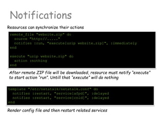 Notifications
Resources can synchronize their actions
remote_file "website.zip" do
source "http://....."
notifies :run, "execute[uzip website.zip]", :immediately
end
execute "uzip website.zip" do
action :nothing
end
After remote ZIP file will be downloaded, resource must notify “execute”
to start action “run”. Untill that “execute” will do nothing
template "/etc/netatalk/netatalk.conf" do
notifies :restart, "service[afpd]", :delayed
notifies :restart, "service[cnid]", :delayed
end
Render config file and then restart related services
 