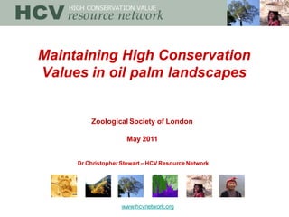 Maintaining High Conservation
Values in oil palm landscapes


         Zoological Society of London

                     May 2011


     Dr Christopher Stewart – HCV Resource Network




                    www.hcvnetwork.org
 