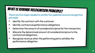 There are five steps needed to satisfy the updated revenue recognition
principle:
× Identify the contract with the customer.
× Identify contractual performance obligations.
× Determine the amount of consideration/price for the transaction.
× Allocate the determined amount of consideration/price to the
contractual obligations.
× Recognize revenue when the performing party satisfies the
performance obligation.
10
 