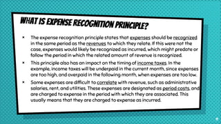 × The expense recognition principle states that expenses should be recognized
in the same period as the revenues to which they relate. If this were not the
case, expenses would likely be recognized as incurred, which might predate or
follow the period in which the related amount of revenue is recognized.
× This principle also has an impact on the timing of income taxes. In the
example, income taxes will be underpaid in the current month, since expenses
are too high, and overpaid in the following month, when expenses are too low.
× Some expenses are difficult to correlate with revenue, such as administrative
salaries, rent, and utilities. These expenses are designated as period costs, and
are charged to expense in the period with which they are associated. This
usually means that they are charged to expense as incurred.
11
 