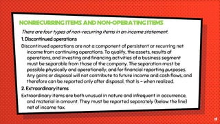There are four types of non-recurring items in an income statement.
1. Discontinued operations
Discontinued operations are not a component of persistent or recurring net
income from continuing operations. To qualify, the assets, results of
operations, and investing and financing activities of a business segment
must be separable from those of the company. The separation must be
possible physically and operationally, and for financial reporting purposes.
Any gains or disposal will not contribute to future income and cash flows, and
therefore can be reported only after disposal, that is - when realized.
2. Extraordinary items
Extraordinary items are both unusual in nature and infrequent in occurrence,
and material in amount. They must be reported separately (below the line)
net of income tax.
13
Nonrecurring Items and Non-Operating Items
 
