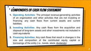 COMPONENTS OF CASH FLOW STATEMENT
21
1. Operating Activities: The principal revenue-generating activities
of an organization and other activities that are not investing or
financing; any cash flows from current assets and current
liabilities.
2. Investing Activities: Any cash flows from the acquisition and
disposal of long-term assets and other investments not included in
cash equivalents
3. Financing Activities: Any cash flows that result in changes in the
size and composition of the contributed equity capital or
borrowings of the entity (i.e., bonds, stock, dividends)
 