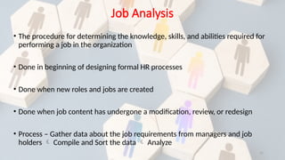 11
Job Analysis
• The procedure for determining the knowledge, skills, and abilities required for
performing a job in the organization
• Done in beginning of designing formal HR processes
• Done when new roles and jobs are created
• Done when job content has undergone a modification, review, or redesign
• Process – Gather data about the job requirements from managers and job
holders  Compile and Sort the data  Analyze
 