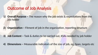 13
Outcome of Job Analysis
1) Overall Purpose – The reason why the job exists & expectations from the
job holder
2) Organization – Fitment of job in the organization, reporting structure
3) Job Content – Task & duties to be carried out, KSAs needed by job holder
4) Dimensions – Measurable indicators of the size of job, eg. Span, targets etc
 