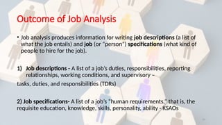 14
Outcome of Job Analysis
• Job analysis produces information for writing job descriptions (a list of
what the job entails) and job (or “person”) specifications (what kind of
people to hire for the job).
1) Job descriptions - A list of a job’s duties, responsibilities, reporting
relationships, working conditions, and supervisory –
tasks, duties, and responsibilities (TDRs)
2) Job specifications- A list of a job’s “human requirements,” that is, the
requisite education, knowledge, skills, personality, ability - KSAOs
 