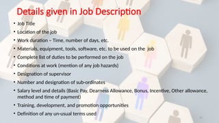 16
Details given in Job Description
• Job Title
• Location of the job
• Work duration – Time, number of days, etc.
• Materials, equipment, tools, software, etc. to be used on the job
• Complete list of duties to be performed on the job
• Conditions at work (mention of any job hazards)
• Designation of supervisor
• Number and designation of sub-ordinates
• Salary level and details (Basic Pay, Dearness Allowance, Bonus, Incentive, Other allowance,
method and time of payment)
• Training, development, and promotion opportunities
• Definition of any un-usual terms used
 