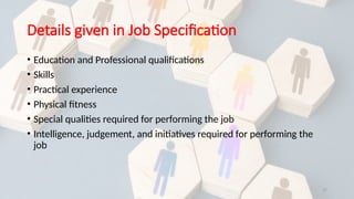 17
Details given in Job Specification
• Education and Professional qualifications
• Skills
• Practical experience
• Physical fitness
• Special qualities required for performing the job
• Intelligence, judgement, and initiatives required for performing the
job
 