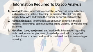 18
Information Required To Do Job Analysis
1. Work activities. Information about the job’s actual work activities,
such as cleaning, selling, teaching, or painting. This list may also
include how, why, and when the worker performs each activity.
2. Human behaviors. Information about human behaviors the job
requires, like sensing, communicating, lifting weights, or walking long
distances.
3. Machines, tools, equipment, and work aids. Information regarding
tools used, materials processed, knowledge dealt with or applied
(such as finance or law), and services rendered (such as counseling or
repairing).
 