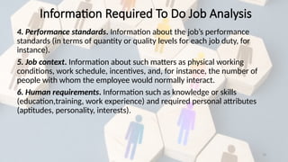 19
4. Performance standards. Information about the job’s performance
standards (in terms of quantity or quality levels for each job duty, for
instance).
5. Job context. Information about such matters as physical working
conditions, work schedule, incentives, and, for instance, the number of
people with whom the employee would normally interact.
6. Human requirements. Information such as knowledge or skills
(education,training, work experience) and required personal attributes
(aptitudes, personality, interests).
Information Required To Do Job Analysis
 