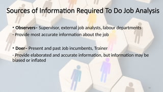 20
• Observers– Supervisor, external job analysts, labour departments
- Provide most accurate information about the job
• Doer– Present and past Job incumbents, Trainer
- Provide elaborated and accurate information, but information may be
biased or inflated
Sources of Information Required To Do Job Analysis
 