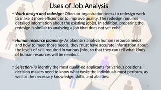 22
Uses of Job Analysis
• Work design and redesign- Often an organization seeks to redesign work
to make it more efficient or to improve quality. The redesign requires
detailed information about the existing job(s). In addition, preparing the
redesign is similar to analyzing a job that does not yet exist.
• Human resource planning- As planners analyze human resource needs
and how to meet those needs, they must have accurate information about
the levels of skill required in various jobs, so that they can tell what kinds
of human resources will be needed.
• Selection-To identify the most qualified applicants for various positions,
decision makers need to know what tasks the individuals must perform, as
well as the necessary knowledge, skills, and abilities.
 