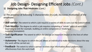 28
1) Designing Jobs That Motivate (Cont.)
a) The presence of following 5 characteristics in a job, increases motivation of the
employee.
• Skill variety- The extent to which a job requires a variety of skills to carry out the tasksinvolved.
• Task identity- The degree to which a job requires completing a "whole" piece of work from
beginning to end (for example, building an entire component or resolving a
customer'scomplaint).
• Task significance- The extent to which the job has an important impact on the lives of other
people.
• Autonomy- The degree to which the job allows an individual to make decisions about the way
the work will be carried out.
• Feedback- The extent to which a person receives clear information about performance
effectiveness from the work itself.
Job Design- Designing Efficient Jobs (Cont.)
 