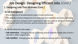 30
b) Job Enlargement
• It is an exercise of broadening the types of tasks performed.
• The objective of job enlargement is to make jobs less repetitive and more interesting
• Jobs also become enlarged when organizations add new goals or ask fewer workers to
accomplish work that had been spread among more people.
It can be done by two ways –
• Job extension - Enlarging jobs by combining several relatively simple jobs to form a
job with a wider rangeof tasks.
• Job rotation - Enlarging jobs by moving employees among several different jobs.
Job Design- Designing Efficient Jobs (Cont.)
1. Designing Jobs That Motivate (Cont.)
 