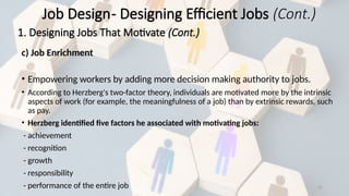 31
c) Job Enrichment
• Empowering workers by adding more decision making authority to jobs.
• According to Herzberg's two-factor theory, individuals are motivated more by the intrinsic
aspects of work (for example, the meaningfulness of a job) than by extrinsic rewards, such
as pay.
• Herzberg identified five factors he associated with motivating jobs:
- achievement
- recognition
- growth
- responsibility
- performance of the entire job
Job Design- Designing Efficient Jobs (Cont.)
1. Designing Jobs That Motivate (Cont.)
 
