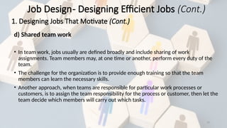 32
d) Shared team work
• In team work, jobs usually are defined broadly and include sharing of work
assignments. Team members may, at one time or another, perform every duty of the
team.
• The challenge for the organization is to provide enough training so that the team
members can learn the necessary skills.
• Another approach, when teams are responsible for particular work processes or
customers, is to assign the team responsibility for the process or customer, then let the
team decide which members will carry out which tasks.
Job Design- Designing Efficient Jobs (Cont.)
1. Designing Jobs That Motivate (Cont.)
 