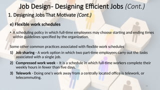 33
e) Flexible work schedules
• A scheduling policy in which full-time employees may choose starting and ending times
within guidelines specified by the organization.
Some other common practices associated with flexible work schedules
1) Job sharing - A work option in which two part-time employees carry out the tasks
associated with a single job.
2) Compressed work week – It is a schedule in which full-time workers complete their
weekly hours in fewer than five days.
3) Telework - Doing one's work away from a centrally located office is telework, or
telecommuting.
Job Design- Designing Efficient Jobs (Cont.)
1. Designing Jobs That Motivate (Cont.)
 