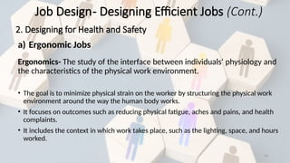 34
a) Ergonomic Jobs
Ergonomics- The study of the interface between individuals‘ physiology and
the characteristics of the physical work environment.
• The goal is to minimize physical strain on the worker by structuring the physical work
environment around the way the human body works.
• It focuses on outcomes such as reducing physical fatigue, aches and pains, and health
complaints.
• It includes the context in which work takes place, such as the lighting, space, and hours
worked.
Job Design- Designing Efficient Jobs (Cont.)
2. Designing for Health and Safety
 