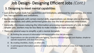 35
• Just as the human body has capabilities and limitations, addressed by ergonomics, the mind,
too, has capabilities and limitations.
• Besides hiring people with certain mental skills, organizations can design jobs so that they
can be accurately and safely performed given the way the brain processes information.
• Generally, this means reducing the information-processing requirements of a job. In these
simpler jobs, workers may be less likely to make mistakes or have accidents.
• There are several ways to simplify a job's mental demands.
1) By limiting the amount of information and memorization that the job requires.
2) Organizations can also provide adequate lighting, easy-to-understand gauges and displays, simple-to-
operate equipment, and clear instructions.
3) By creating checklists, charts, or other aids.
4) A well-designed information system can help by presenting information in a way that makes it easier to
process
Job Design- Designing Efficient Jobs (Cont.)
3. Designing to meet mental capabilities
 