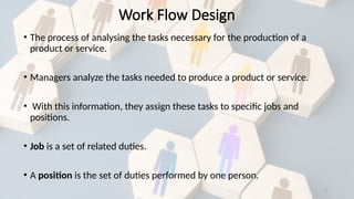 5
Work Flow Design
• The process of analysing the tasks necessary for the production of a
product or service.
• Managers analyze the tasks needed to produce a product or service.
• With this information, they assign these tasks to specific jobs and
positions.
• Job is a set of related duties.
• A position is the set of duties performed by one person.
 