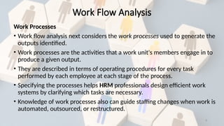 8
Work Processes
• Work flow analysis next considers the work processes used to generate the
outputs identified.
• Work processes are the activities that a work unit's members engage in to
produce a given output.
• They are described in terms of operating procedures for every task
performed by each employee at each stage of the process.
• Specifying the processes helps HRM professionals design efficient work
systems by clarifying which tasks are necessary.
• Knowledge of work processes also can guide staffing changes when work is
automated, outsourced, or restructured.
Work Flow Analysis
 