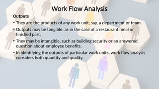 9
Outputs
• They are the products of any work unit, say, a department or team.
• Outputs may be tangible, as in the case of a restaurant meal or
finished part.
• They may be intangible, such as building security or an answered
question about employee benefits.
• In identifying the outputs of particular work units, work flow analysis
considers both quantity and quality.
Work Flow Analysis
 