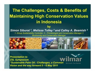 The Challenges, Costs & Benefits of
Maintaining High Conservation Values
            in Indonesia
                           by
Simon Siburat 1, Melissa Tolley 2 and Calley A. Beamish 3
                              y            y
    1- Group Sustainability Controller, 2 – Primatologist and Conservation Manager 3
                        Biodiversity and Conservation Manager
i




Presentation to
ZSL Symposium
“Sustainable Palm Oil : Challenges, a Common
Vision and the way forward 5 – 6 May 2011
 