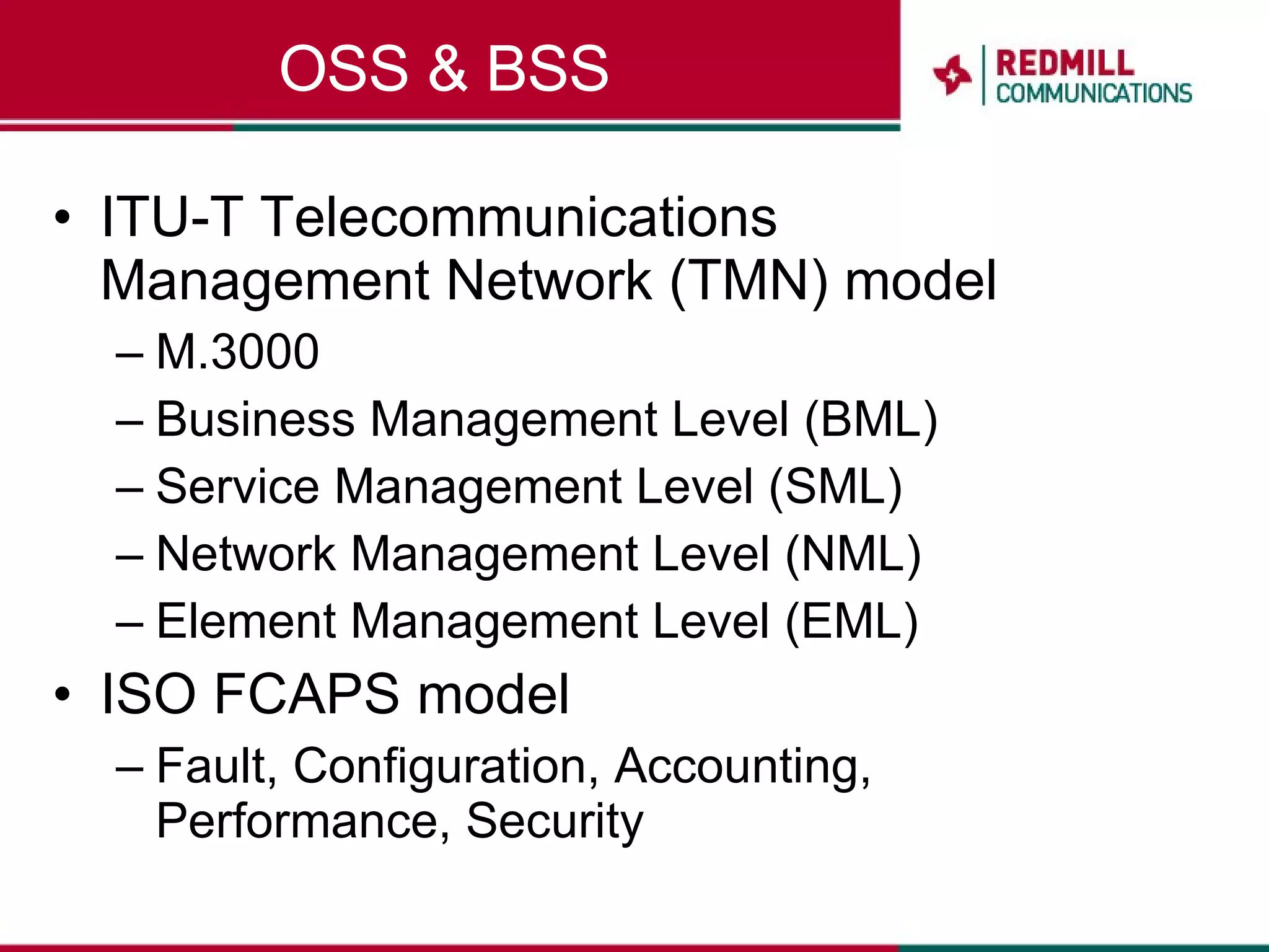 OSS & BSS ITU-T Telecommunications Management Network (TMN) model M.3000 Business Management Level (BML) Service Management Level (SML) Network Management Level (NML) Element Management Level (EML) ISO FCAPS model Fault, Configuration, Accounting, Performance, Security 