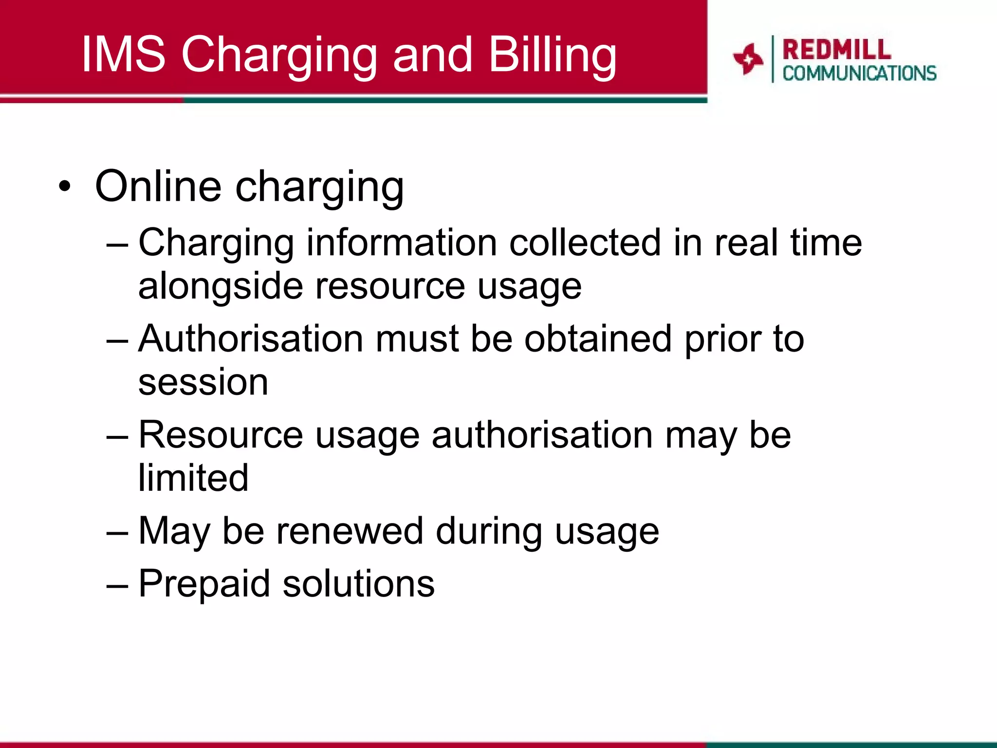 IMS Charging and Billing Online charging Charging information collected in real time alongside resource usage Authorisation must be obtained prior to session Resource usage authorisation may be limited May be renewed during usage Prepaid solutions 