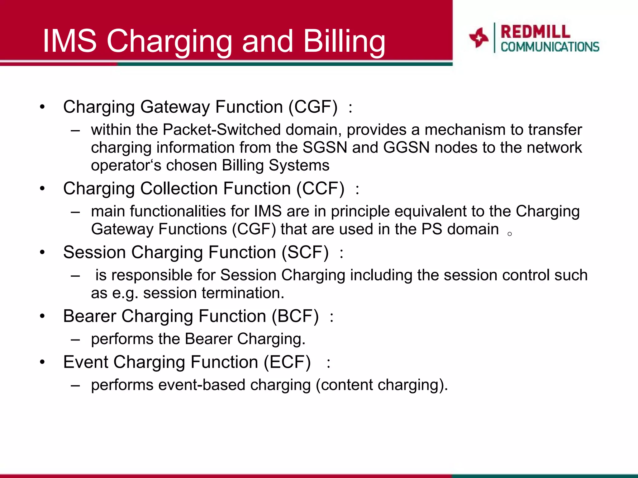 IMS Charging and Billing Charging Gateway Function (CGF) ： within the Packet-Switched domain, provides a mechanism to transfer charging information from the SGSN and GGSN nodes to the network operator‘s chosen Billing Systems Charging Collection Function (CCF) ：  main functionalities for IMS are in principle equivalent to the Charging Gateway Functions (CGF) that are used in the PS domain  。 Session Charging Function (SCF) ： is responsible for Session Charging including the session control such as e.g. session termination.  Bearer Charging Function (BCF) ：  performs the Bearer Charging.  Event Charging Function (ECF)  ： performs event-based charging (content charging).  