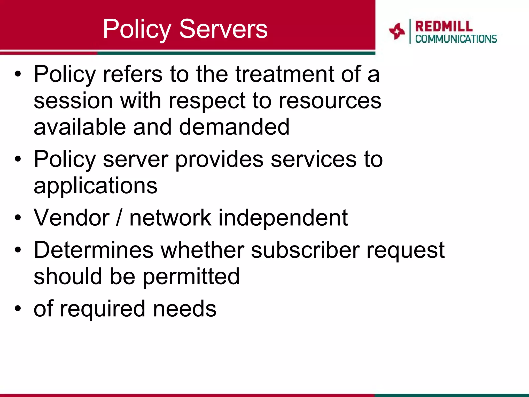 Policy Servers Policy refers to the treatment of a session with respect to resources available and demanded Policy server provides services to applications Vendor / network independent Determines whether subscriber request should be permitted of required needs 