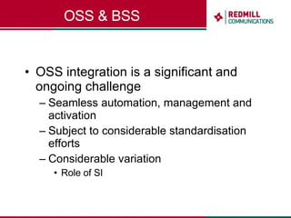 OSS & BSS OSS integration is a significant and ongoing challenge Seamless automation, management and activation Subject to considerable standardisation efforts Considerable variation Role of SI 