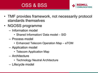 OSS & BSS TMF provides framework, not necessarily protocol standards themselves NGOSS programme Information model  Shared Information/ Data model – SID Process model Enhanced Telecom Operation Map – eTOM Application model Telecom Application Map Architecture Technology Neutral Architecture Lifecycle model 