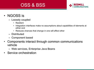 OSS & BSS NGOSS is Loosely coupled Resilient Integration interfaces make no assumptions about capabilities of elements at either end Reduces chances that change in one will affect other Distributed Component based Components interact through common communications vehicle Web services, Enterprise Java Beans Service orchestration 