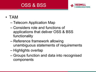 OSS & BSS TAM Telecom Application Map Considers role and functions of applications that deliver OSS & BSS functionality Reference framework allowing unambiguous statements of requirements Highlights overlap Groups function and data into recognised components 