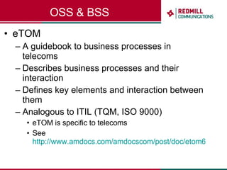 OSS & BSS eTOM A guidebook to business processes in telecoms Describes business processes and their interaction Defines key elements and interaction between them Analogous to ITIL (TQM, ISO 9000) eTOM is specific to telecoms See  http://www.amdocs.com/amdocscom/post/doc/etom6.pdf   