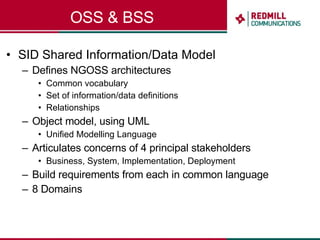 OSS & BSS SID Shared Information/Data Model Defines NGOSS architectures Common vocabulary Set of information/data definitions Relationships Object model, using UML  Unified Modelling Language Articulates concerns of 4 principal stakeholders Business, System, Implementation, Deployment Build requirements from each in common language 8 Domains 