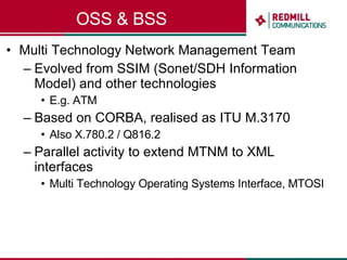 OSS & BSS Multi Technology Network Management Team Evolved from SSIM (Sonet/SDH Information Model) and other technologies E.g. ATM Based on CORBA, realised as ITU M.3170 Also X.780.2 / Q816.2 Parallel activity to extend MTNM to XML interfaces Multi Technology Operating Systems Interface, MTOSI 