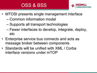 OSS & BSS MTOSI presents single management interface Common information model Supports all transport technologies Fewer interfaces to develop, integrate, deploy, etc Enterprise service bus connects and acts as message broker between components Standards will be unified with XML / Corba interface versions under mTOP  