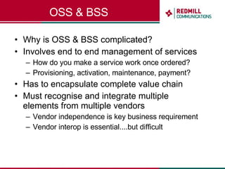 OSS & BSS Why is OSS & BSS complicated? Involves end to end management of services How do you make a service work once ordered? Provisioning, activation, maintenance, payment? Has to encapsulate complete value chain Must recognise and integrate multiple elements from multiple vendors Vendor independence is key business requirement Vendor interop is essential....but difficult 