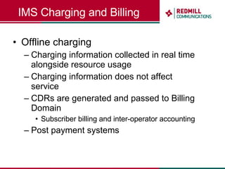 IMS Charging and Billing Offline charging Charging information collected in real time alongside resource usage Charging information does not affect service CDRs are generated and passed to Billing Domain Subscriber billing and inter-operator accounting Post payment systems 
