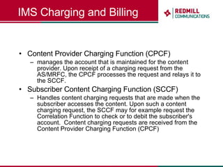 IMS Charging and Billing Content Provider Charging Function (CPCF) manages the account that is maintained for the content provider. Upon receipt of a charging request from the AS/MRFC, the CPCF processes the request and relays it to the SCCF. Subscriber Content Charging Function (SCCF) Handles content charging requests that are made when the subscriber accesses the content.  Upon such a content charging request, the SCCF may for example request the Correlation Function to check or to debit the subscriber's account.   Content charging requests are received from the Content Provider Charging Function (CPCF) 