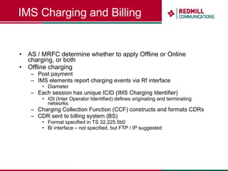 IMS Charging and Billing AS / MRFC determine whether to apply Offline or Online charging, or both Offline charging Post payment IMS elements report charging events via Rf interface Diameter Each session has unique ICID (IMS Charging Identifier) IOI (Inter Operator Identified) defines originating and terminating networks Charging Collection Function (CCF) constructs and formats CDRs CDR sent to billing system (BS) Format specified in TS 32.225.5b0 Bi interface – not specified, but FTP / IP suggested 