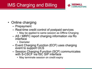 IMS Charging and Billing Online charging Prepayment Real-time credit control of postpaid services May be applied to same session as Offline Charging AS / MRFC report charging information via Ro interface Diameter Event Charging Function (ECF) uses charging event to support OCS Session Charging Function (SCF) communicates with S-CSCF via ISC SIP interface May terminate session on credit expiry 